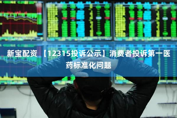 新宝配资 【12315投诉公示】消费者投诉第一医药标准化问题
