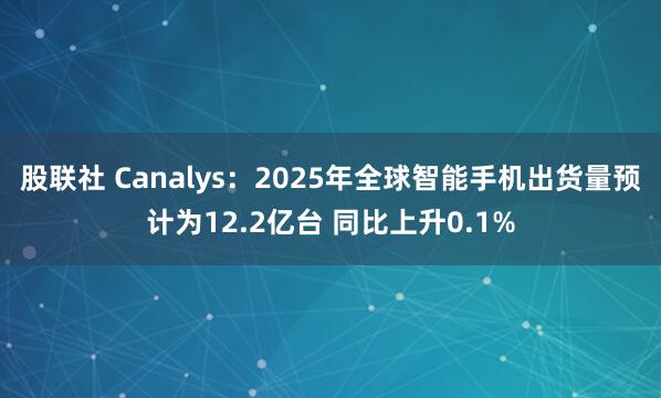 股联社 Canalys：2025年全球智能手机出货量预计为12.2亿台 同比上升0.1%