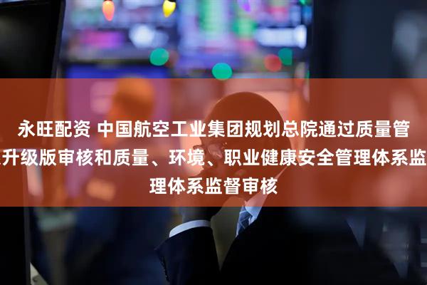 永旺配资 中国航空工业集团规划总院通过质量管理体系升级版审核和质量、环境、职业健康安全管理体系监督审核