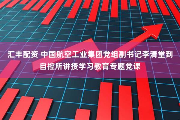 汇丰配资 中国航空工业集团党组副书记李清堂到自控所讲授学习教育专题党课