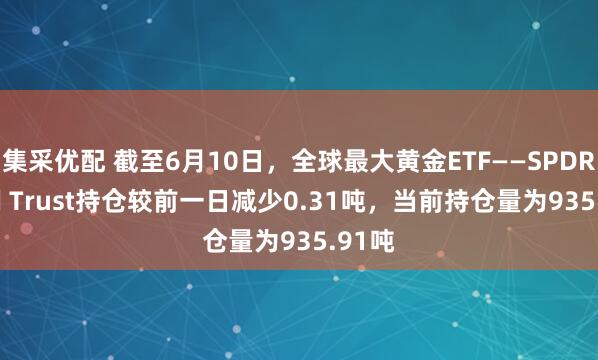 集采优配 截至6月10日，全球最大黄金ETF——SPDR Gold Trust持仓较前一日减少0.31吨，当前持仓量为935.91吨