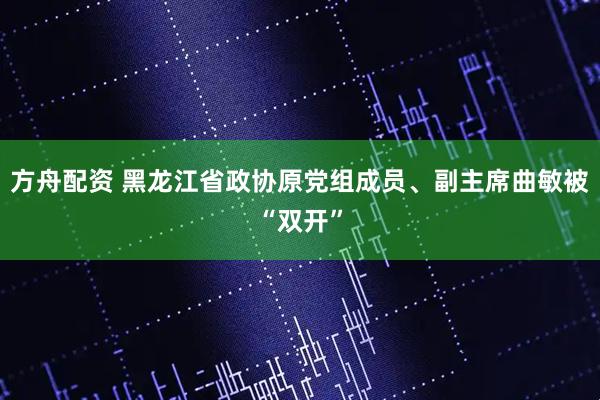 方舟配资 黑龙江省政协原党组成员、副主席曲敏被“双开”