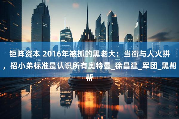 钜阵资本 2016年被抓的黑老大：当街与人火拼，招小弟标准是认识所有奥特曼_徐昌建_军团_黑帮