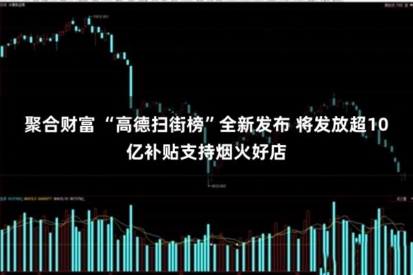 聚合财富 “高德扫街榜”全新发布 将发放超10亿补贴支持烟火好店