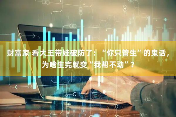 财富家 看大王带娃破防了：“你只管生”的鬼话，为啥生完就变“我帮不动”？