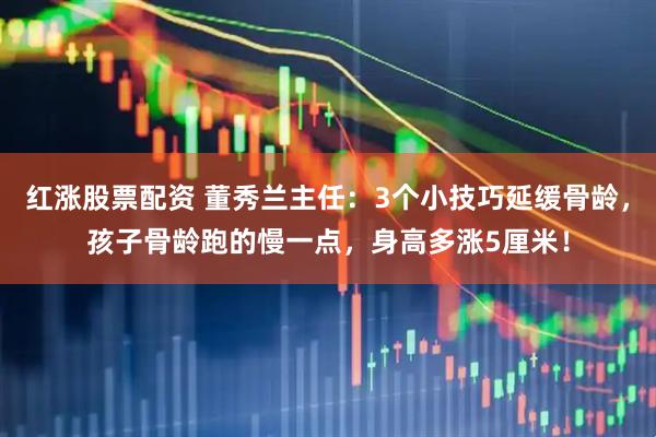 红涨股票配资 董秀兰主任：3个小技巧延缓骨龄，孩子骨龄跑的慢一点，身高多涨5厘米！
