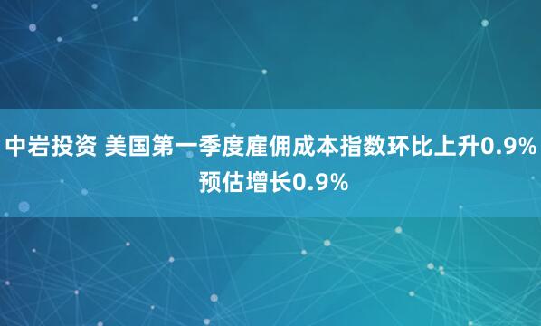 中岩投资 美国第一季度雇佣成本指数环比上升0.9% 预估增长0.9%